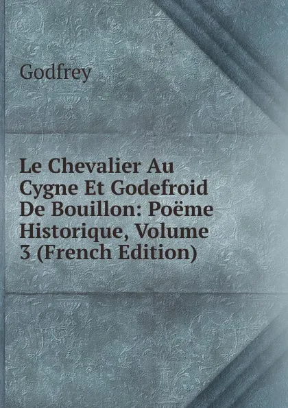 Обложка книги Le Chevalier Au Cygne Et Godefroid De Bouillon: Poeme Historique, Volume 3 (French Edition), Godfrey