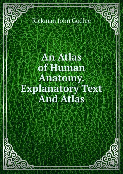 Обложка книги An Atlas of Human Anatomy. Explanatory Text And Atlas, Rickman John Godlee