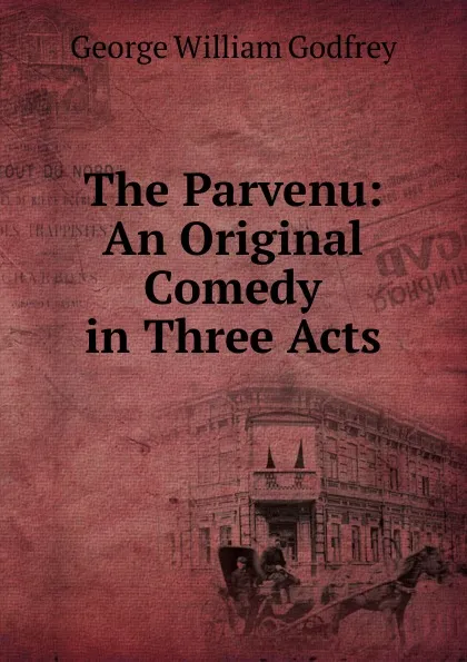 Обложка книги The Parvenu: An Original Comedy in Three Acts, George William Godfrey