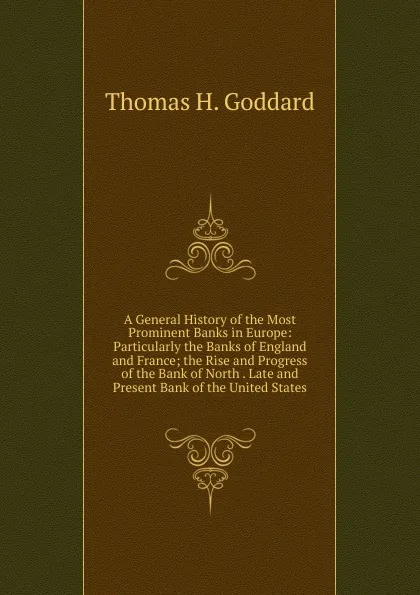 Обложка книги A General History of the Most Prominent Banks in Europe: Particularly the Banks of England and France; the Rise and Progress of the Bank of North . Late and Present Bank of the United States, Thomas H. Goddard