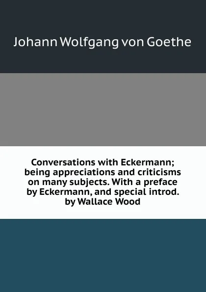 Обложка книги Conversations with Eckermann; being appreciations and criticisms on many subjects. With a preface by Eckermann, and special introd. by Wallace Wood, И. В. Гёте