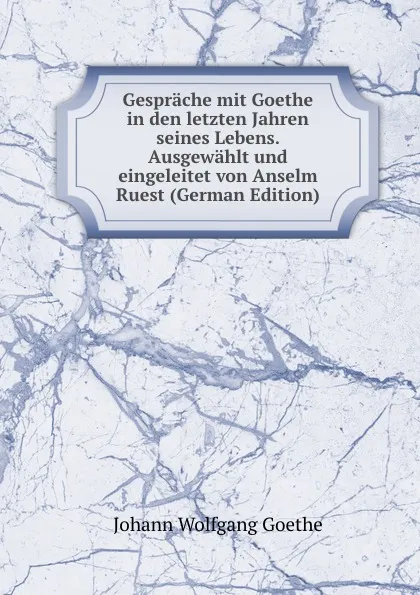 Обложка книги Gesprache mit Goethe in den letzten Jahren seines Lebens. Ausgewahlt und eingeleitet von Anselm Ruest (German Edition), И. В. Гёте