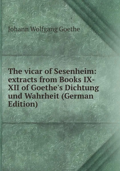 Обложка книги The vicar of Sesenheim: extracts from Books IX-XII of Goethe.s Dichtung und Wahrheit (German Edition), И. В. Гёте