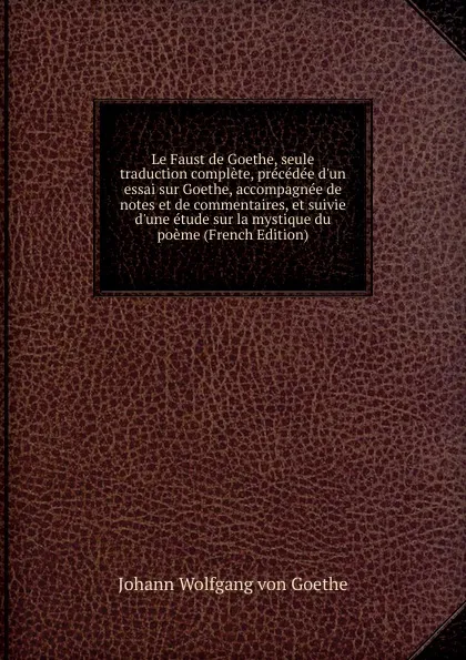 Обложка книги Le Faust de Goethe, seule traduction complete, precedee d.un essai sur Goethe, accompagnee de notes et de commentaires, et suivie d.une etude sur la mystique du poeme (French Edition), И. В. Гёте