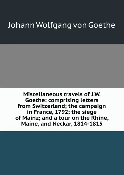 Обложка книги Miscellaneous travels of J.W. Goethe: comprising letters from Switzerland; the campaign in France, 1792; the siege of Mainz; and a tour on the Rhine, Maine, and Neckar, 1814-1815, И. В. Гёте
