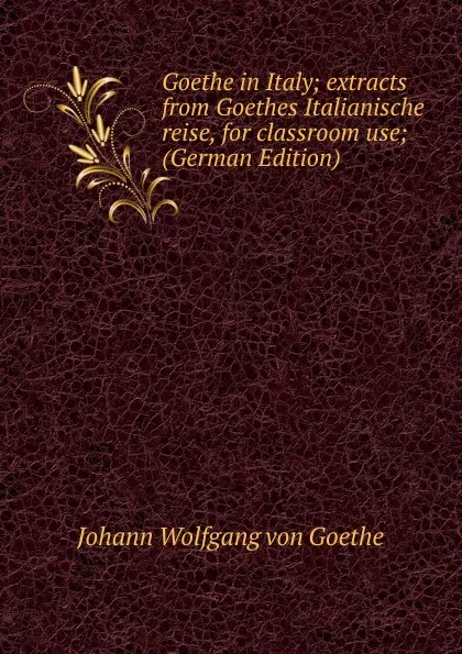 Обложка книги Goethe in Italy; extracts from Goethes Italianische reise, for classroom use; (German Edition), И. В. Гёте