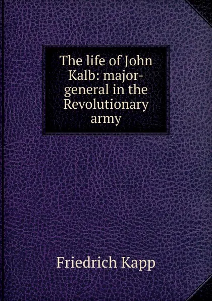 Обложка книги The life of John Kalb: major-general in the Revolutionary army, Friedrich Kapp