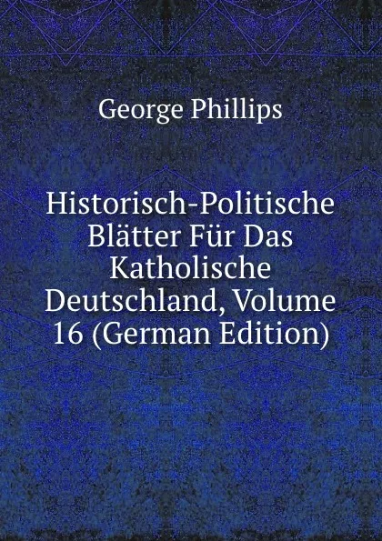 Обложка книги Historisch-Politische Blatter Fur Das Katholische Deutschland, Volume 16 (German Edition), George Phillips