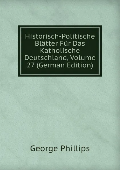 Обложка книги Historisch-Politische Blatter Fur Das Katholische Deutschland, Volume 27 (German Edition), George Phillips