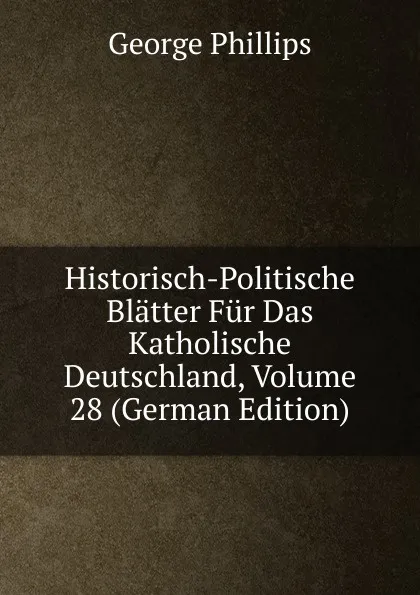 Обложка книги Historisch-Politische Blatter Fur Das Katholische Deutschland, Volume 28 (German Edition), George Phillips