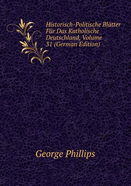 Обложка книги Historisch-Politische Blatter Fur Das Katholische Deutschland, Volume 31 (German Edition), George Phillips