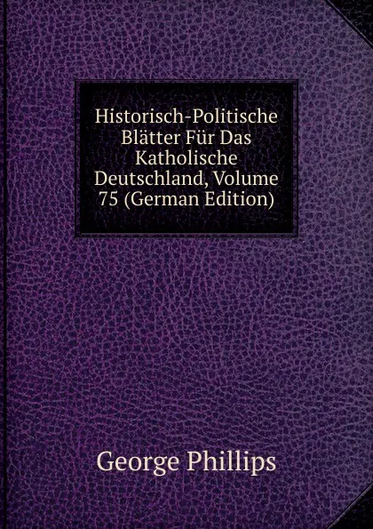 Обложка книги Historisch-Politische Blatter Fur Das Katholische Deutschland, Volume 75 (German Edition), George Phillips