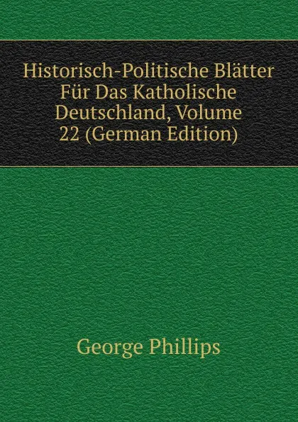 Обложка книги Historisch-Politische Blatter Fur Das Katholische Deutschland, Volume 22 (German Edition), George Phillips