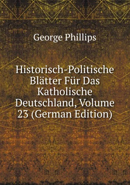 Обложка книги Historisch-Politische Blatter Fur Das Katholische Deutschland, Volume 23 (German Edition), George Phillips