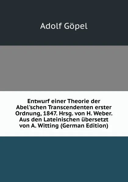 Обложка книги Entwurf einer Theorie der Abel.schen Transcendenten erster Ordnung, 1847. Hrsg. von H. Weber. Aus den Lateinischen ubersetzt von A. Witting (German Edition), Adolf Göpel