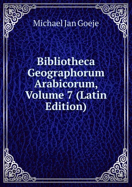 Обложка книги Bibliotheca Geographorum Arabicorum, Volume 7 (Latin Edition), Michael Jan Goeje