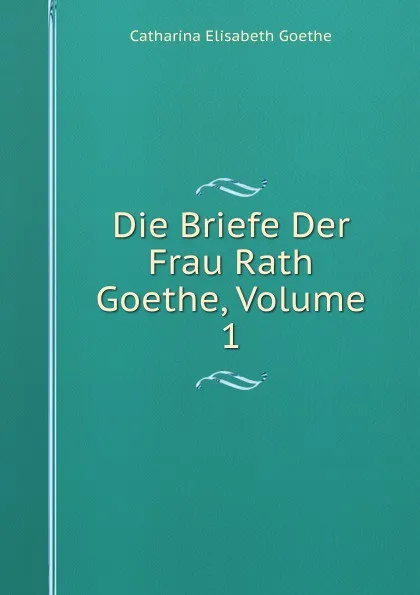 Обложка книги Die Briefe Der Frau Rath Goethe, Volume 1, Catharina Elisabeth Goethe