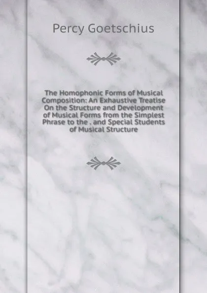 Обложка книги The Homophonic Forms of Musical Composition: An Exhaustive Treatise On the Structure and Development of Musical Forms from the Simplest Phrase to the . and Special Students of Musical Structure, Goetschius Percy