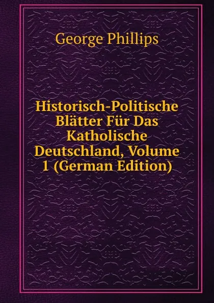 Обложка книги Historisch-Politische Blatter Fur Das Katholische Deutschland, Volume 1 (German Edition), George Phillips