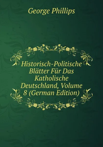 Обложка книги Historisch-Politische Blatter Fur Das Katholische Deutschland, Volume 8 (German Edition), George Phillips