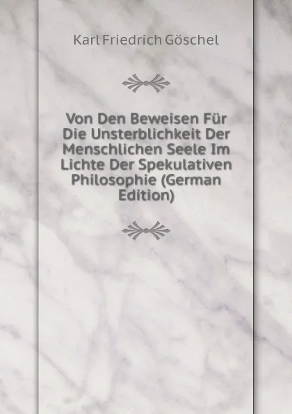 Обложка книги Von Den Beweisen Fur Die Unsterblichkeit Der Menschlichen Seele Im Lichte Der Spekulativen Philosophie (German Edition), Karl Friedrich Göschel