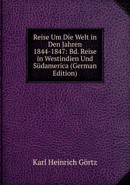 Обложка книги Reise Um Die Welt in Den Jahren 1844-1847: Bd. Reise in Westindien Und Sudamerica (German Edition), Karl Heinrich Görtz