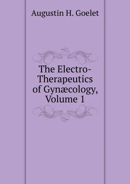 Обложка книги The Electro-Therapeutics of Gynaecology, Volume 1, Augustin H. Goelet