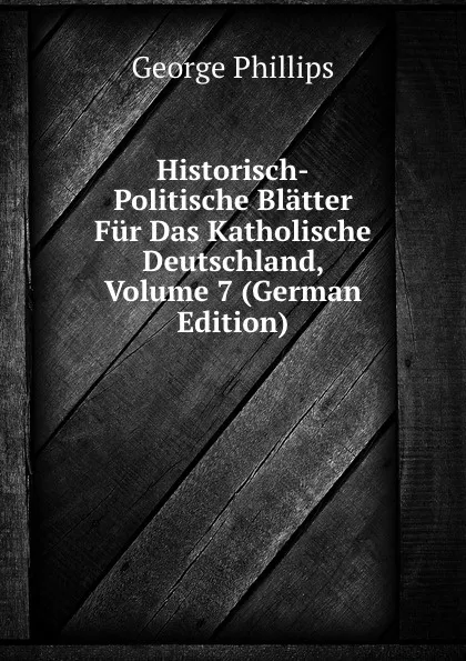 Обложка книги Historisch-Politische Blatter Fur Das Katholische Deutschland, Volume 7 (German Edition), George Phillips