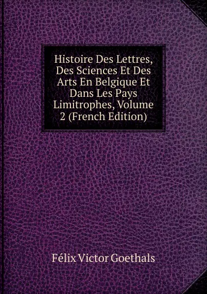 Обложка книги Histoire Des Lettres, Des Sciences Et Des Arts En Belgique Et Dans Les Pays Limitrophes, Volume 2 (French Edition), Félix Victor Goethals