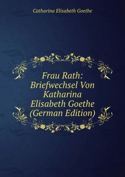 Обложка книги Frau Rath: Briefwechsel Von Katharina Elisabeth Goethe (German Edition), Catharina Elisabeth Goethe