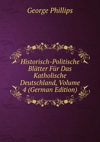 Обложка книги Historisch-Politische Blatter Fur Das Katholische Deutschland, Volume 4 (German Edition), George Phillips