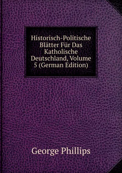 Обложка книги Historisch-Politische Blatter Fur Das Katholische Deutschland, Volume 5 (German Edition), George Phillips