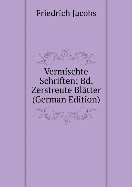 Обложка книги Vermischte Schriften: Bd. Zerstreute Blatter (German Edition), Jacobs Friedrich