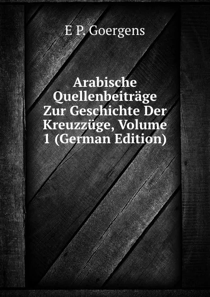 Обложка книги Arabische Quellenbeitrage Zur Geschichte Der Kreuzzuge, Volume 1 (German Edition), E P. Goergens