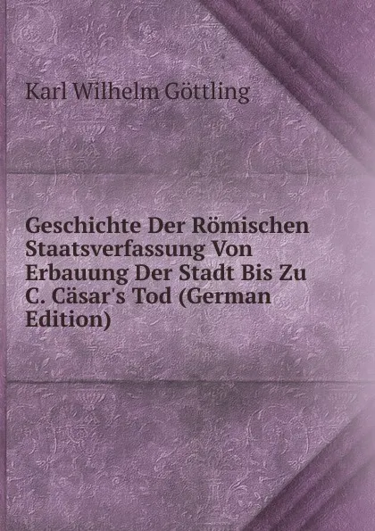 Обложка книги Geschichte Der Romischen Staatsverfassung Von Erbauung Der Stadt Bis Zu C. Casar.s Tod (German Edition), Karl Wilhelm Göttling