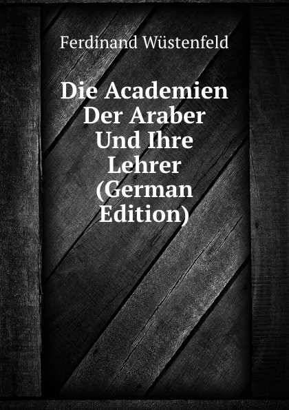 Обложка книги Die Academien Der Araber Und Ihre Lehrer (German Edition), Ferdinand Wüstenfeld