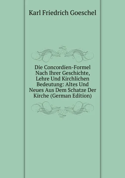 Обложка книги Die Concordien-Formel Nach Ihrer Geschichte, Lehre Und Kirchlichen Bedeutung: Altes Und Neues Aus Dem Schatze Der Kirche (German Edition), Karl Friedrich Goeschel