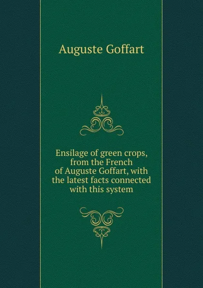 Обложка книги Ensilage of green crops, from the French of Auguste Goffart, with the latest facts connected with this system, Auguste Goffart