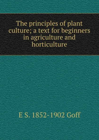 Обложка книги The principles of plant culture; a text for beginners in agriculture and horticulture, E S. 1852-1902 Goff