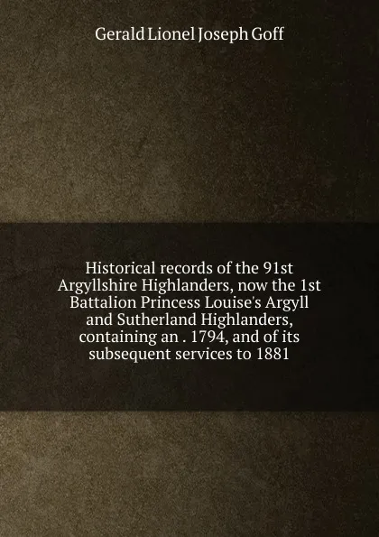 Обложка книги Historical records of the 91st Argyllshire Highlanders, now the 1st Battalion Princess Louise.s Argyll and Sutherland Highlanders, containing an . 1794, and of its subsequent services to 1881, Gerald Lionel Joseph Goff