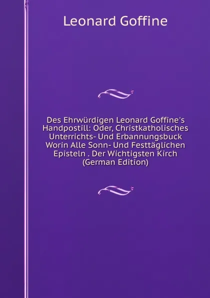 Обложка книги Des Ehrwurdigen Leonard Goffine.s Handpostill: Oder, Christkatholisches Unterrichts- Und Erbannungsbuck Worin Alle Sonn- Und Festtaglichen Episteln . Der Wichtigsten Kirch (German Edition), Leonard Goffine