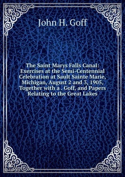 Обложка книги The Saint Marys Falls Canal: Exercises at the Semi-Centennial Celebration at Sault Sainte Marie, Michigan, August 2 and 3, 1905, Together with a . Goff, and Papers Relating to the Great Lakes, John H. Goff