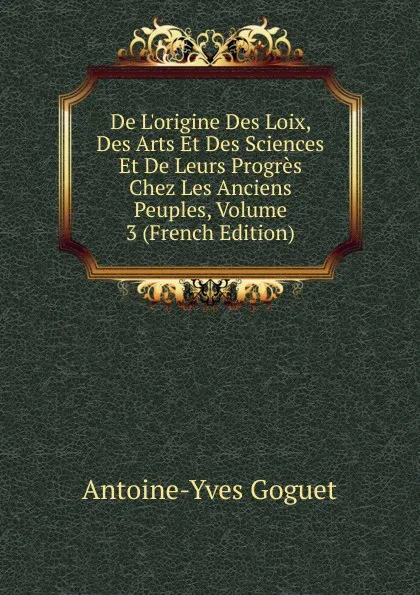 Обложка книги De L.origine Des Loix, Des Arts Et Des Sciences Et De Leurs Progres Chez Les Anciens Peuples, Volume 3 (French Edition), Antoine-Yves Goguet