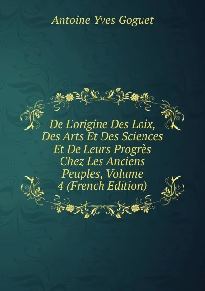 Обложка книги De L.origine Des Loix, Des Arts Et Des Sciences Et De Leurs Progres Chez Les Anciens Peuples, Volume 4 (French Edition), Antoine Yves Goguet