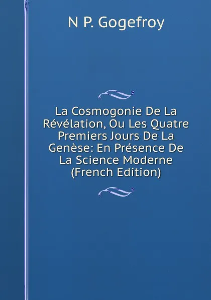 Обложка книги La Cosmogonie De La Revelation, Ou Les Quatre Premiers Jours De La Genese: En Presence De La Science Moderne (French Edition), N P. Gogefroy