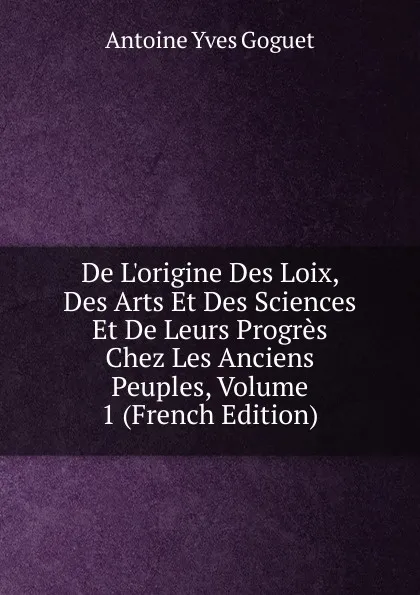 Обложка книги De L.origine Des Loix, Des Arts Et Des Sciences Et De Leurs Progres Chez Les Anciens Peuples, Volume 1 (French Edition), Antoine Yves Goguet