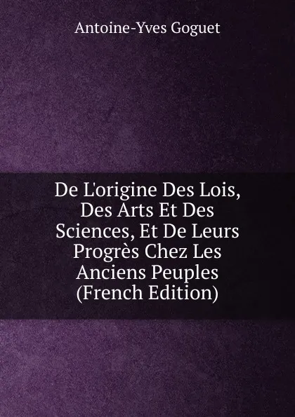 Обложка книги De L.origine Des Lois, Des Arts Et Des Sciences, Et De Leurs Progres Chez Les Anciens Peuples (French Edition), Antoine-Yves Goguet