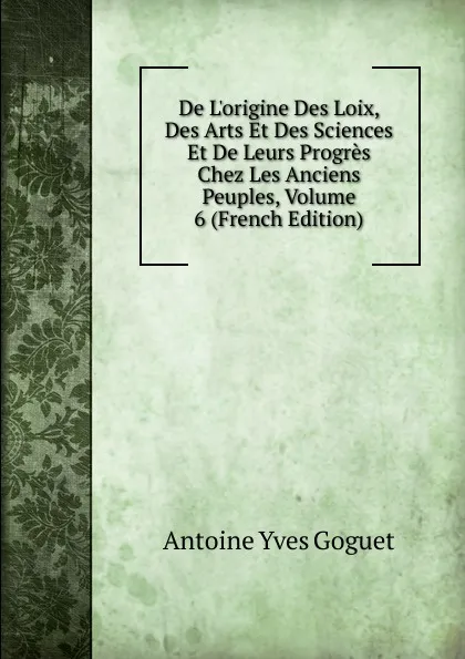 Обложка книги De L.origine Des Loix, Des Arts Et Des Sciences Et De Leurs Progres Chez Les Anciens Peuples, Volume 6 (French Edition), Antoine Yves Goguet