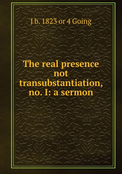 Обложка книги The real presence not transubstantiation, no. I: a sermon, J b. 1823 or 4 Going