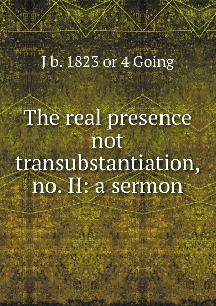 Обложка книги The real presence not transubstantiation, no. II: a sermon, J b. 1823 or 4 Going